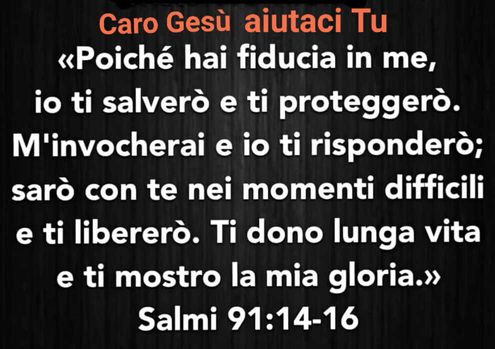 << Poiché hai fiducia in me, io ti salverò e ti proteggerò. M'invocherai e io ti risponderò; sarò con te nei momenti difficili e ti libererò. Ti dono lunga vita e ti mostro la mia gloria. >> Salmi 91: 14-16