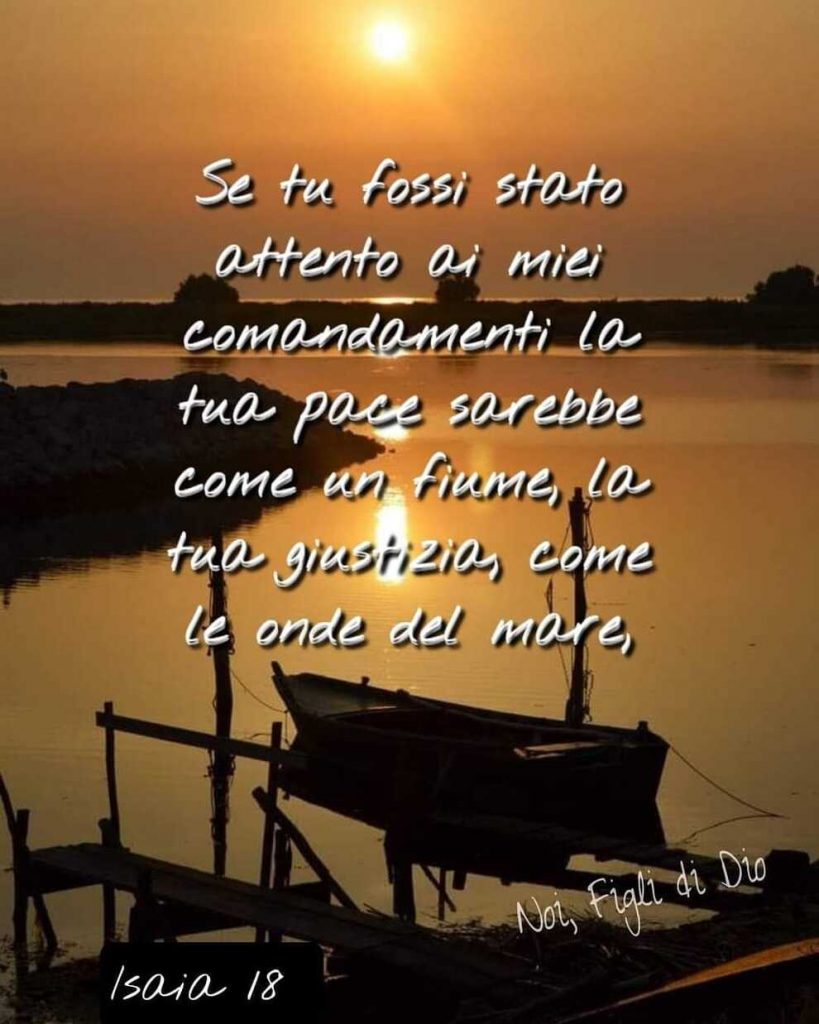 Se tu fossi stato attento ai miei comandamenti la tua pace sarebbe come un fiume, la tua giustizia, come le onde del mare Isaia 18